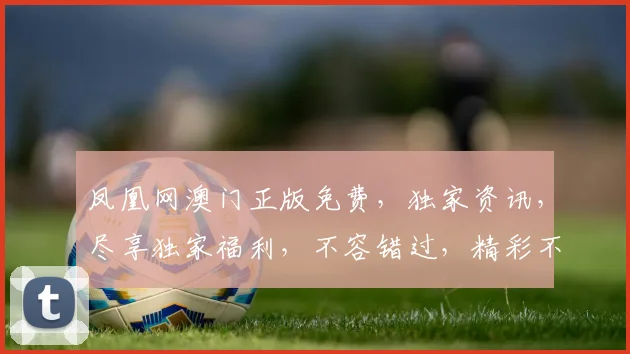 凤凰网澳门正版免费，独家资讯，尽享独家福利，不容错过，精彩不断