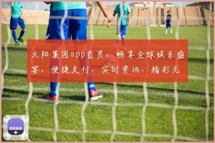 太阳集团app首页，畅享全球娱乐盛宴，便捷支付，实时资讯，精彩无限，尊享会员特权，体验非凡。