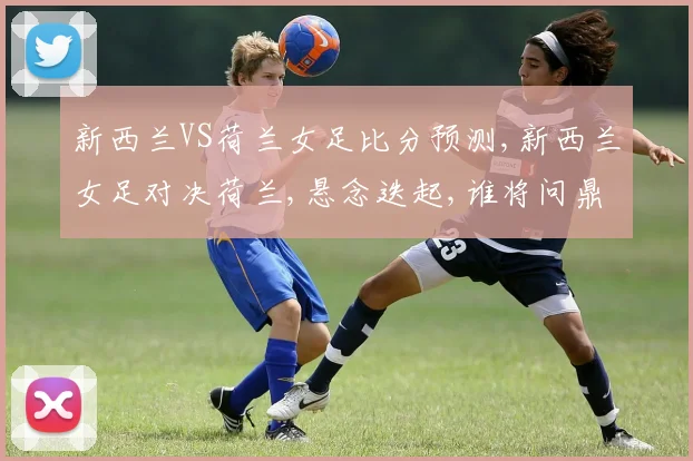 新西兰VS荷兰女足比分预测,新西兰女足对决荷兰,悬念迭起,谁将问鼎巅峰