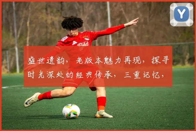 盛世遗韵，老版本魅力再现，探寻时光深处的经典传承，三重记忆，一触即发，唤醒心中那份执着与热爱。